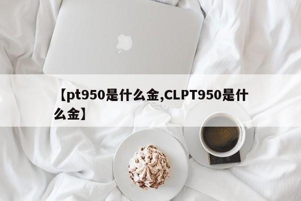 【pt950是什么金,CLPT950是什么金】