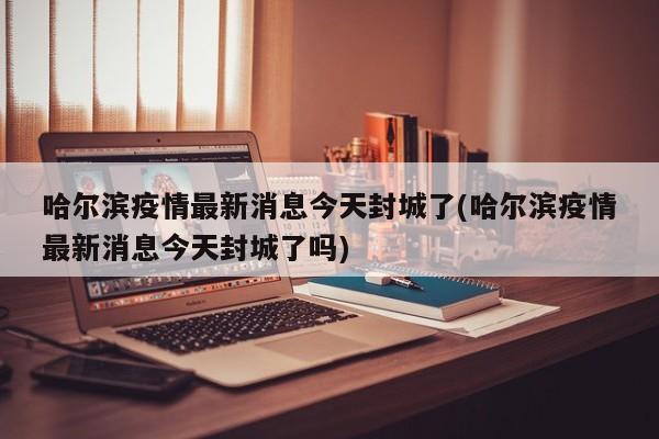 哈尔滨疫情最新消息今天封城了(哈尔滨疫情最新消息今天封城了吗)