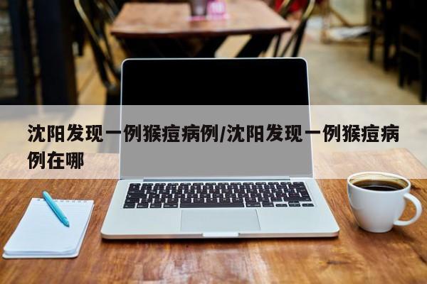 沈阳发现一例猴痘病例/沈阳发现一例猴痘病例在哪