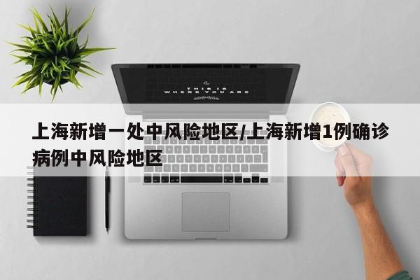 上海新增一处中风险地区/上海新增1例确诊病例中风险地区