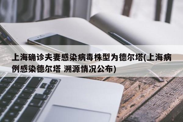 上海确诊夫妻感染病毒株型为德尔塔(上海病例感染德尔塔 溯源情况公布)