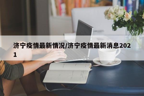 济宁疫情最新情况/济宁疫情最新消息2021
