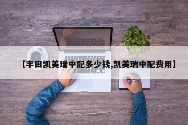 【丰田凯美瑞中配多少钱,凯美瑞中配费用】