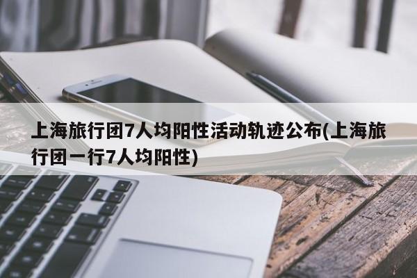 上海旅行团7人均阳性活动轨迹公布(上海旅行团一行7人均阳性)
