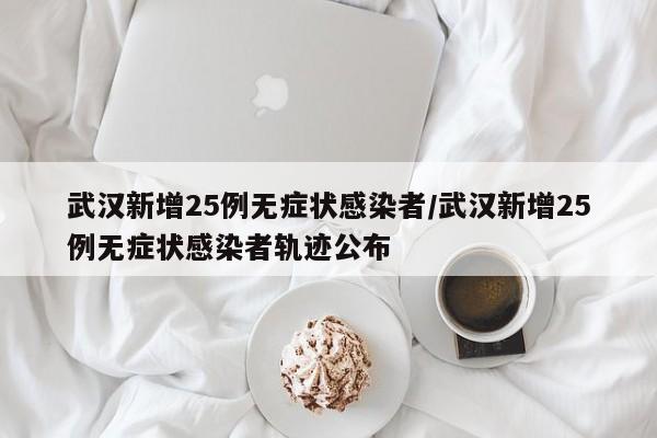 武汉新增25例无症状感染者/武汉新增25例无症状感染者轨迹公布