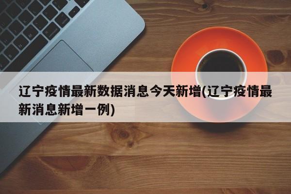 辽宁疫情最新数据消息今天新增(辽宁疫情最新消息新增一例)