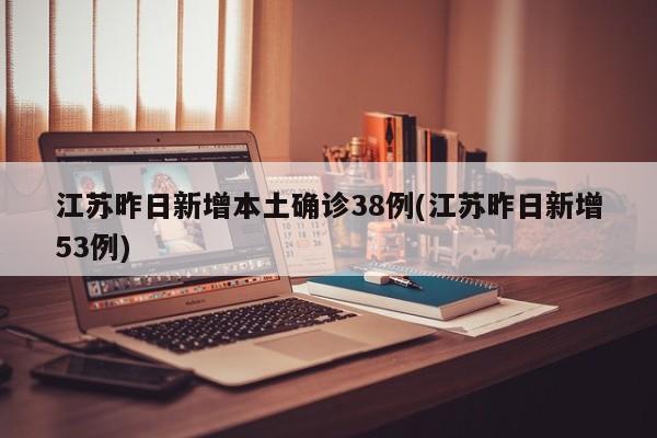 江苏昨日新增本土确诊38例(江苏昨日新增53例)