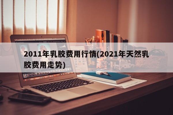 2011年乳胶费用行情(2021年天然乳胶费用走势)