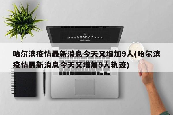 哈尔滨疫情最新消息今天又增加9人(哈尔滨疫情最新消息今天又增加9人轨迹)