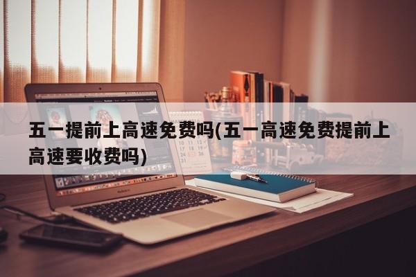 五一提前上高速免费吗(五一高速免费提前上高速要收费吗)