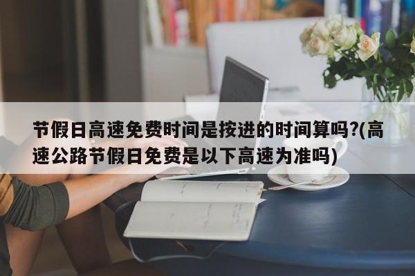节假日高速免费时间是按进的时间算吗?(高速公路节假日免费是以下高速为准吗)