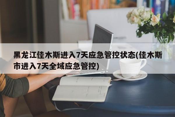 黑龙江佳木斯进入7天应急管控状态(佳木斯市进入7天全域应急管控)