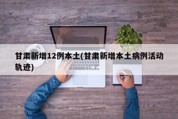 甘肃新增12例本土(甘肃新增本土病例活动轨迹)
