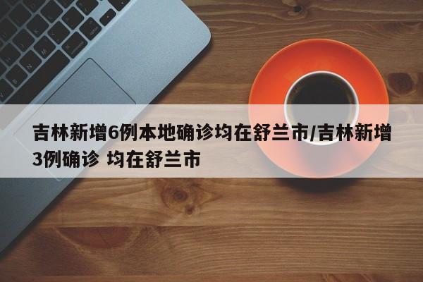 吉林新增6例本地确诊均在舒兰市/吉林新增3例确诊 均在舒兰市