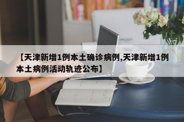 【天津新增1例本土确诊病例,天津新增1例本土病例活动轨迹公布】