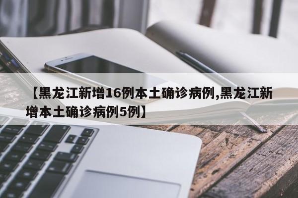 【黑龙江新增16例本土确诊病例,黑龙江新增本土确诊病例5例】