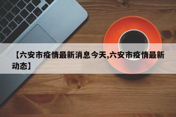 【六安市疫情最新消息今天,六安市疫情最新动态】