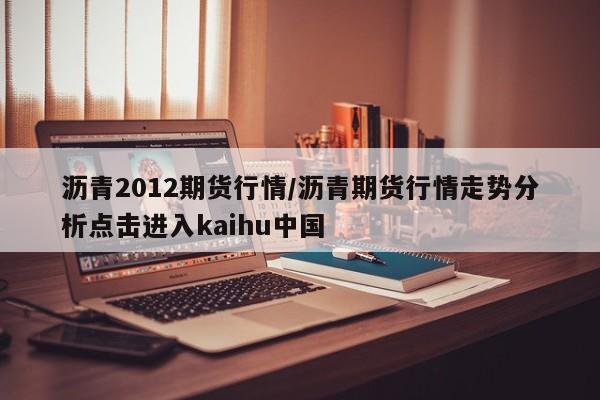 沥青2012期货行情/沥青期货行情走势分析点击进入kaihu中国