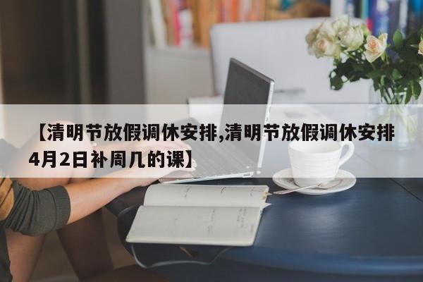 【清明节放假调休安排,清明节放假调休安排4月2日补周几的课】