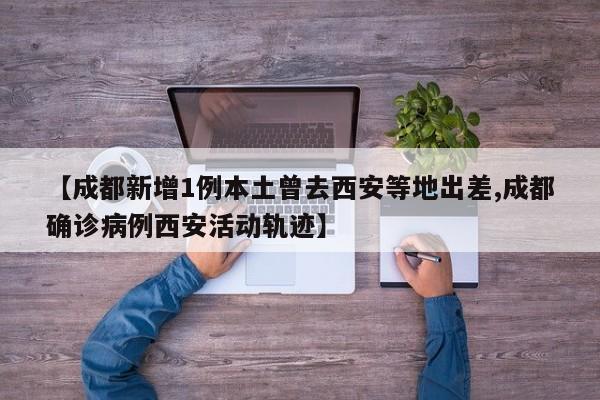 【成都新增1例本土曾去西安等地出差,成都确诊病例西安活动轨迹】