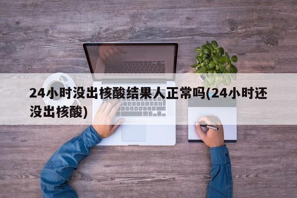 24小时没出核酸结果人正常吗(24小时还没出核酸)