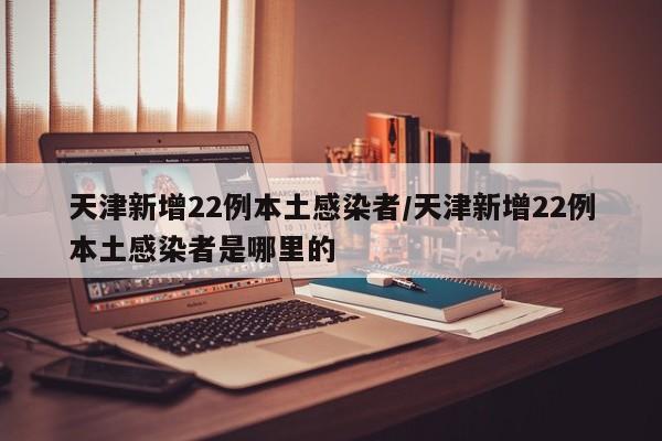天津新增22例本土感染者/天津新增22例本土感染者是哪里的