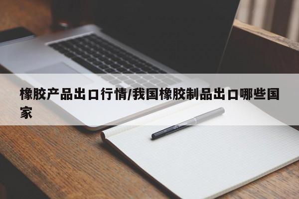 橡胶产品出口行情/我国橡胶制品出口哪些国家