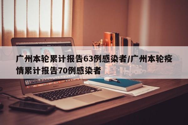 广州本轮累计报告63例感染者/广州本轮疫情累计报告70例感染者