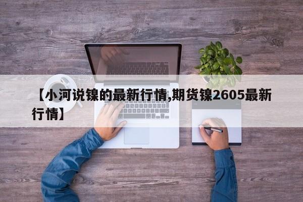 【小河说镍的最新行情,期货镍2605最新行情】