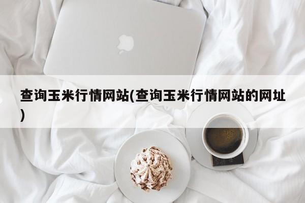 查询玉米行情网站(查询玉米行情网站的网址)