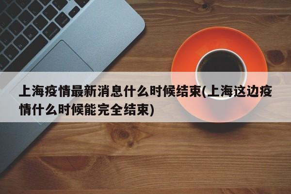 上海疫情最新消息什么时候结束(上海这边疫情什么时候能完全结束)