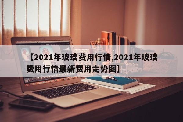 【2021年玻璃费用行情,2021年玻璃费用行情最新费用走势图】