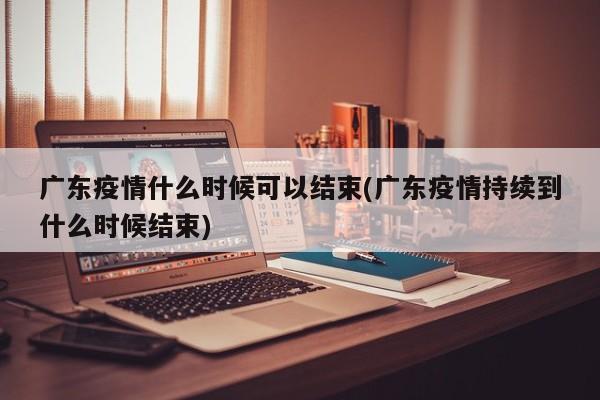 广东疫情什么时候可以结束(广东疫情持续到什么时候结束)
