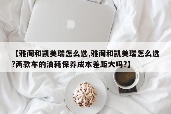 【雅阁和凯美瑞怎么选,雅阁和凯美瑞怎么选?两款车的油耗保养成本差距大吗?】