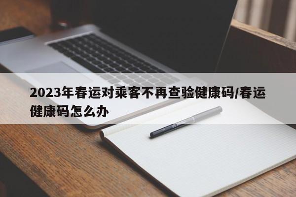2023年春运对乘客不再查验健康码/春运健康码怎么办