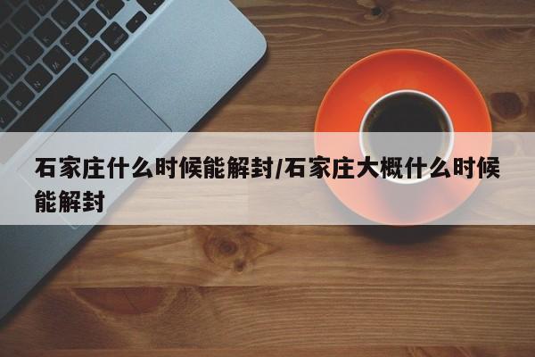 石家庄什么时候能解封/石家庄大概什么时候能解封