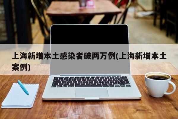 上海新增本土感染者破两万例(上海新增本土案例)