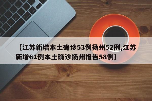 【江苏新增本土确诊53例扬州52例,江苏新增61例本土确诊扬州报告58例】