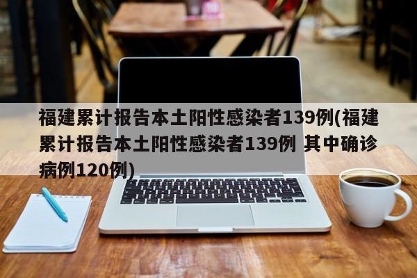 福建累计报告本土阳性感染者139例(福建累计报告本土阳性感染者139例 其中确诊病例120例)