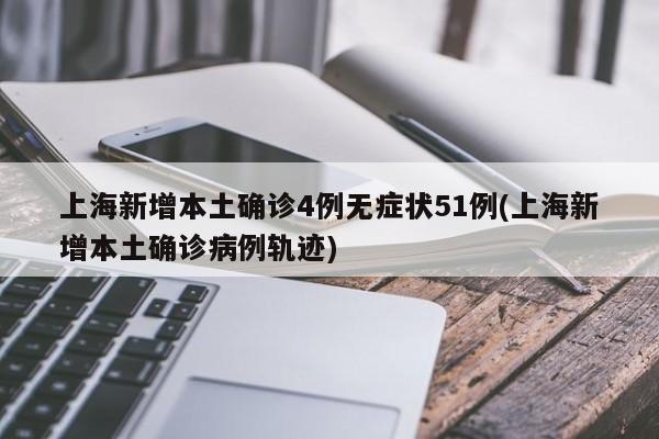 上海新增本土确诊4例无症状51例(上海新增本土确诊病例轨迹)