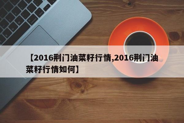 【2016荆门油菜籽行情,2016荆门油菜籽行情如何】