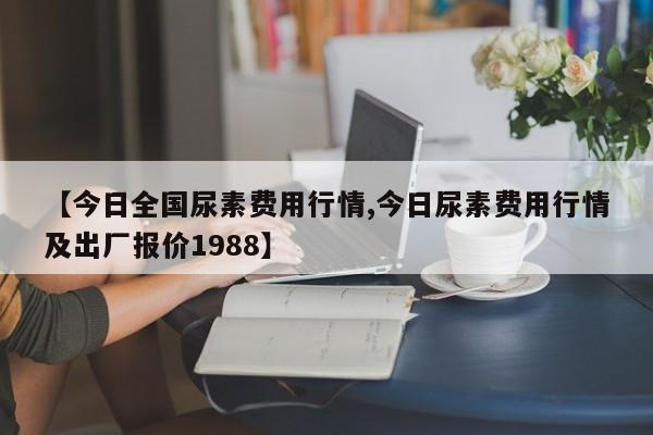 【今日全国尿素费用行情,今日尿素费用行情及出厂报价1988】