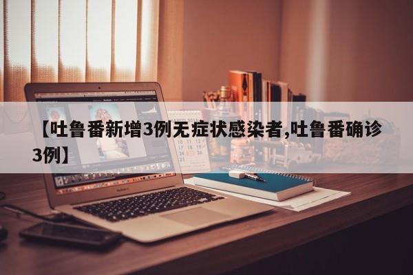 【吐鲁番新增3例无症状感染者,吐鲁番确诊3例】