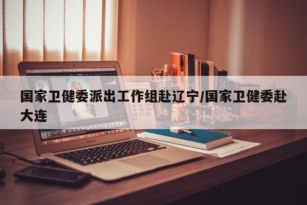 国家卫健委派出工作组赴辽宁/国家卫健委赴大连