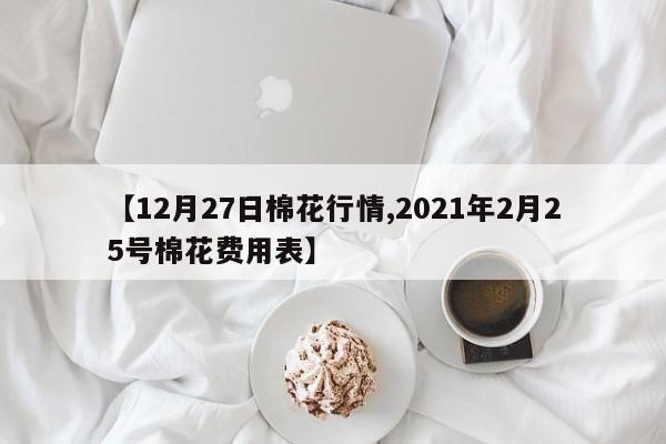 【12月27日棉花行情,2021年2月25号棉花费用表】
