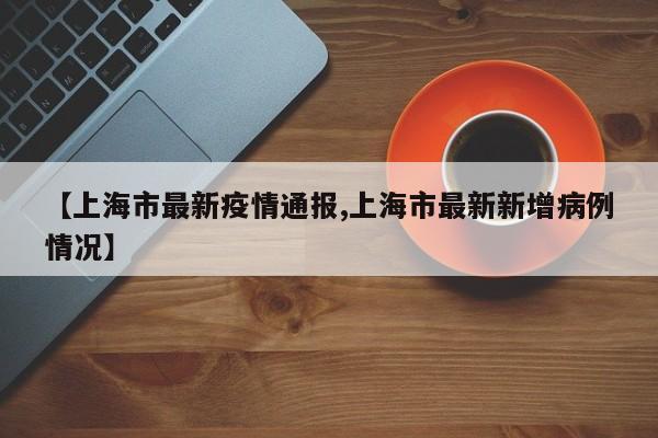 【上海市最新疫情通报,上海市最新新增病例情况】