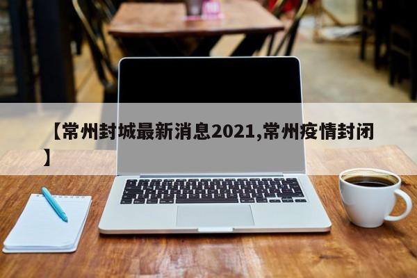【常州封城最新消息2021,常州疫情封闭】