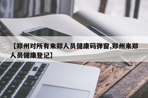 【郑州对所有来郑人员健康码弹窗,郑州来郑人员健康登记】