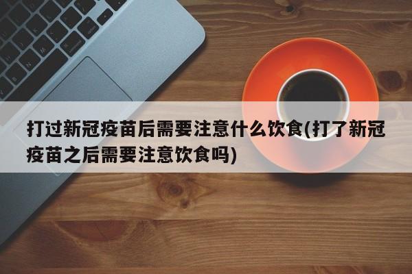 打过新冠疫苗后需要注意什么饮食(打了新冠疫苗之后需要注意饮食吗)