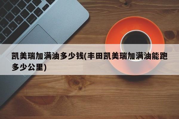 凯美瑞加满油多少钱(丰田凯美瑞加满油能跑多少公里)